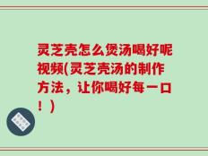 灵芝壳怎么煲汤喝好呢视频(灵芝壳汤的制作方法，让你喝好每一口！)