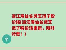 浙江寿仙谷灵芝孢子粉价格(浙江寿仙谷灵芝孢子粉价钱更新，限时特惠！)
