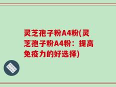 灵芝孢子粉A4粉(灵芝孢子粉A4粉：提高免疫力的好选择)