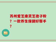 苏州爱芝康灵芝孢子粉？一款养生保健好帮手？
