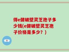 得e健破壁灵芝孢子多少钱(e健破壁灵芝孢子价格是多少？)