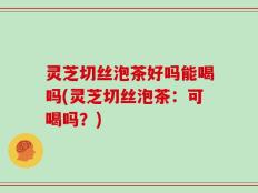 灵芝切丝泡茶好吗能喝吗(灵芝切丝泡茶：可喝吗？)