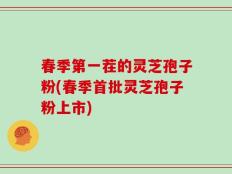 春季第一茬的灵芝孢子粉(春季首批灵芝孢子粉上市)