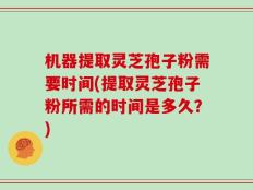 机器提取灵芝孢子粉需要时间(提取灵芝孢子粉所需的时间是多久？)