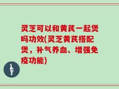 灵芝可以和黄芪一起煲吗功效(灵芝黄芪搭配煲，补气养血、增强免疫功能)