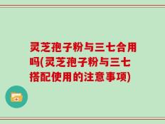 灵芝孢子粉与三七合用吗(灵芝孢子粉与三七搭配使用的注意事项)