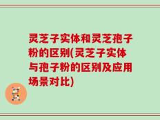 灵芝子实体和灵芝孢子粉的区别(灵芝子实体与孢子粉的区别及应用场景对比)