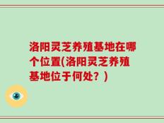 洛阳灵芝养殖基地在哪个位置(洛阳灵芝养殖基地位于何处？)