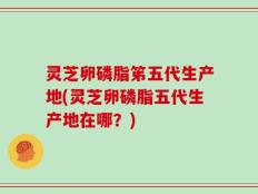 灵芝卵磷脂笫五代生产地(灵芝卵磷脂五代生产地在哪？)