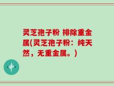 灵芝孢子粉 排除重金属(灵芝孢子粉：纯天然，无重金属。)