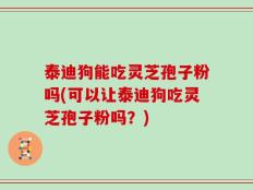 泰迪狗能吃灵芝孢子粉吗(可以让泰迪狗吃灵芝孢子粉吗？)