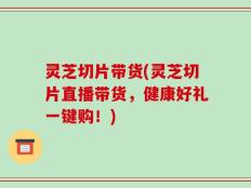 灵芝切片带货(灵芝切片直播带货，健康好礼一键购！)