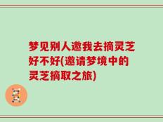 梦见别人邀我去摘灵芝好不好(邀请梦境中的灵芝摘取之旅)