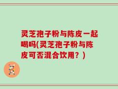灵芝孢子粉与陈皮一起喝吗(灵芝孢子粉与陈皮可否混合饮用？)