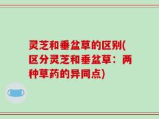 灵芝和垂盆草的区别(区分灵芝和垂盆草：两种草药的异同点)