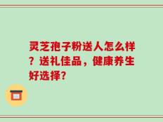 灵芝孢子粉送人怎么样？送礼佳品，健康养生好选择？