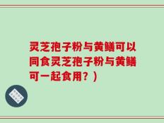 灵芝孢子粉与黄鳝可以同食灵芝孢子粉与黄鳝可一起食用？)