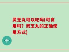 灵芝丸可以吃吗(可食用吗？灵芝丸的正确使用方式)