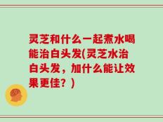 灵芝和什么一起煮水喝能治白头发(灵芝水治白头发，加什么能让效果更佳？)