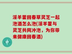 淫羊藿回春草灵芝一起泡酒怎么泡(淫羊藿与灵芝共同冲泡，为你带来健康回春酒)