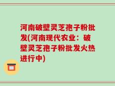 河南破壁灵芝孢子粉批发(河南现代农业：破壁灵芝孢子粉批发火热进行中)
