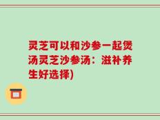 灵芝可以和沙参一起煲汤灵芝沙参汤：滋补养生好选择)
