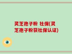 灵芝孢子粉 社保(灵芝孢子粉获社保认证)