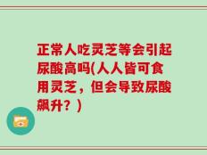 正常人吃灵芝等会引起尿酸高吗(人人皆可食用灵芝，但会导致尿酸飙升？)