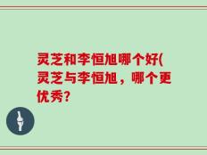 灵芝和李恒旭哪个好(灵芝与李恒旭，哪个更优秀？