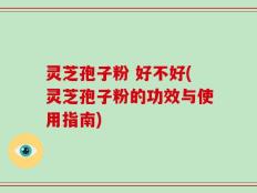 灵芝孢子粉 好不好(灵芝孢子粉的功效与使用指南)