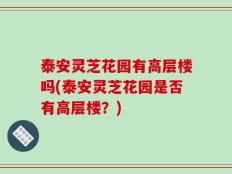 泰安灵芝花园有高层楼吗(泰安灵芝花园是否有高层楼？)
