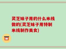 灵芝妹子用的什么米线做的(灵芝妹子用特制米线制作美食)
