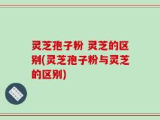 灵芝孢子粉 灵芝的区别(灵芝孢子粉与灵芝的区别)