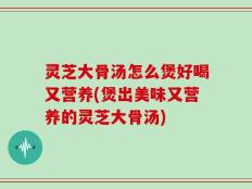 灵芝大骨汤怎么煲好喝又营养(煲出美味又营养的灵芝大骨汤)