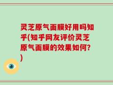灵芝原气面膜好用吗知乎(知乎网友评价灵芝原气面膜的效果如何？)