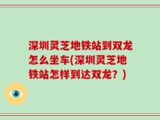 深圳灵芝地铁站到双龙怎么坐车(深圳灵芝地铁站怎样到达双龙？)