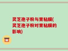 灵芝孢子粉与胃粘膜(灵芝孢子粉对胃粘膜的影响)