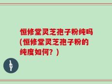 恒修堂灵芝孢子粉纯吗(恒修堂灵芝孢子粉的纯度如何？)