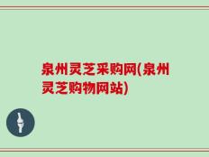 泉州灵芝采购网(泉州灵芝购物网站)