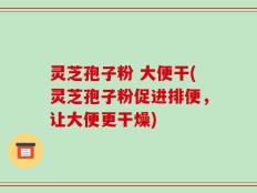 灵芝孢子粉 大便干(灵芝孢子粉促进排便，让大便更干燥)