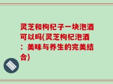 灵芝和枸杞子一块泡酒可以吗(灵芝枸杞泡酒：美味与养生的完美结合)