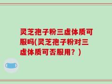 灵芝孢子粉三虚体质可服吗(灵芝孢子粉对三虚体质可否服用？)