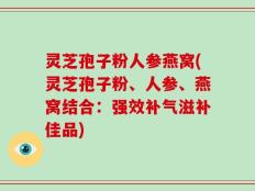 灵芝孢子粉人参燕窝(灵芝孢子粉、人参、燕窝结合：强效补气滋补佳品)
