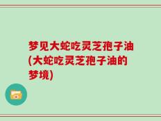 梦见大蛇吃灵芝孢子油(大蛇吃灵芝孢子油的梦境)