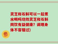 灵芝和石斛可以一起煮水喝吗功效灵芝和石斛同饮有益健康？调理身体不容错过)