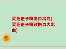 灵芝孢子粉伤口出血(灵芝孢子粉致伤口大出血)