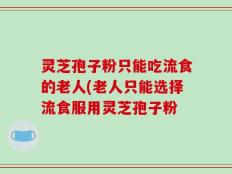 灵芝孢子粉只能吃流食的老人(老人只能选择流食服用灵芝孢子粉