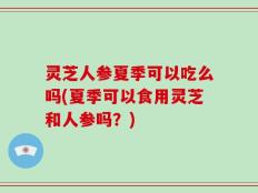 灵芝人参夏季可以吃么吗(夏季可以食用灵芝和人参吗？)