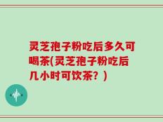 灵芝孢子粉吃后多久可喝茶(灵芝孢子粉吃后几小时可饮茶？)