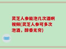 灵芝人参能泡几次酒啊视频(灵芝人参可多次泡酒，醇香无穷)